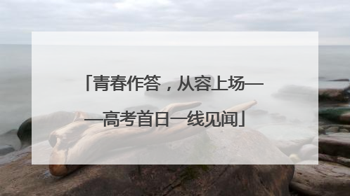 青春作答，从容上场——高考首日一线见闻
