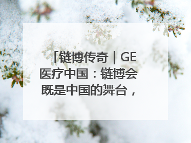链博传奇｜GE医疗中国：链博会既是中国的舞台，也是世界的橱窗