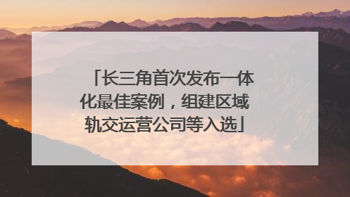 长三角首次发布一体化最佳案例，组建区域轨交运营公司等入选