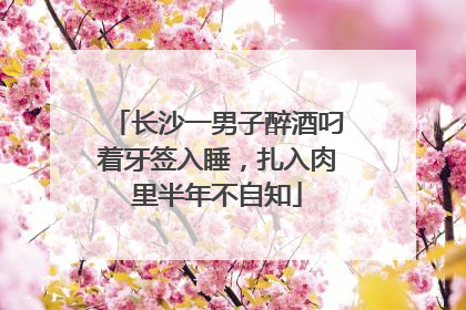 长沙一男子醉酒叼着牙签入睡，扎入肉里半年不自知