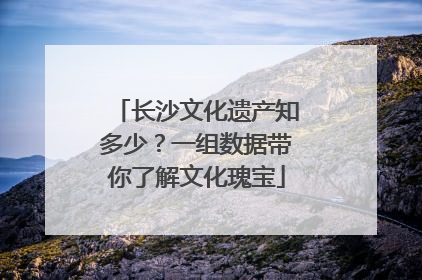 长沙文化遗产知多少？一组数据带你了解文化瑰宝