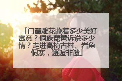 门窗雕花藏着多少美好寓意？侗族琵琶诉说多少情？走进高椅古村、岩角侗寨，邂逅非遗