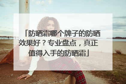 防晒霜哪个牌子的防晒效果好？专业盘点，真正值得入手的防晒霜