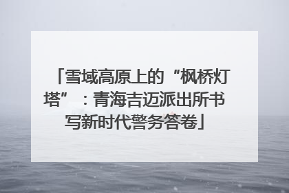 雪域高原上的“枫桥灯塔”：青海吉迈派出所书写新时代警务答卷