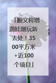顺义将增遛娃潮玩新去处！3500平方米+近100个项目