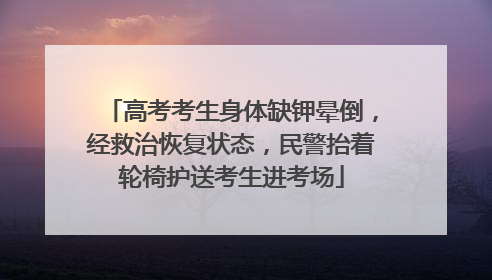 高考考生身体缺钾晕倒，经救治恢复状态，民警抬着轮椅护送考生进考场