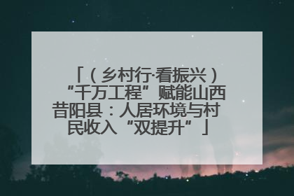 （乡村行·看振兴）“千万工程”赋能山西昔阳县：人居环境与村民收入“双提升”