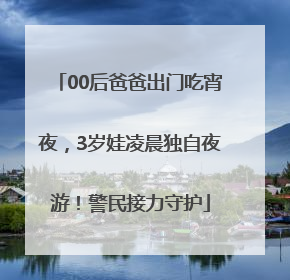 00后爸爸出门吃宵夜，3岁娃凌晨独自夜游！警民接力守护