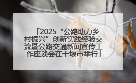 2025“公路助力乡村振兴”创新实践经验交流暨公路交通新闻宣传工作座谈会在十堰市举行