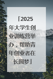 2025年大学生创业训练营举办，帮助青年创业者在长圆梦