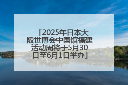 2025年日本大阪世博会中国馆福建活动周将于5月30日至6月1日举办