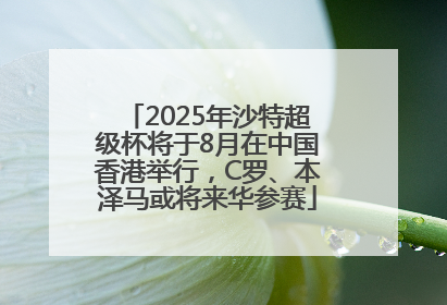 2025年沙特超级杯将于8月在中国香港举行，C罗、本泽马或将来华参赛