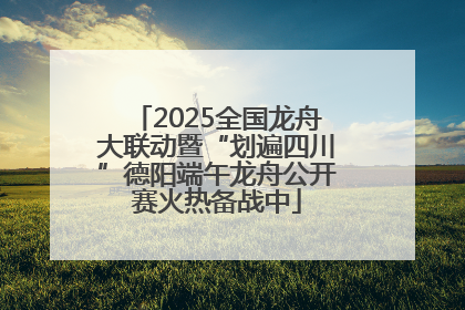 2025全国龙舟大联动暨“划遍四川”德阳端午龙舟公开赛火热备战中