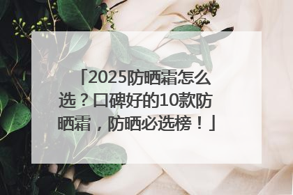 2025防晒霜怎么选？口碑好的10款防晒霜，防晒必选榜！
