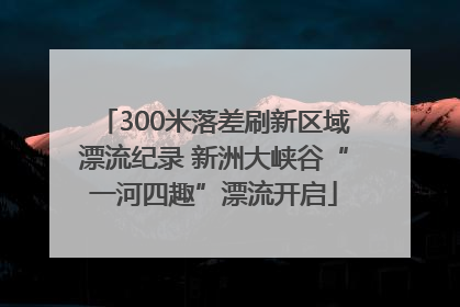 300米落差刷新区域漂流纪录 新洲大峡谷“一河四趣”漂流开启