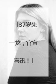 37岁朱一龙，官宣喜讯！