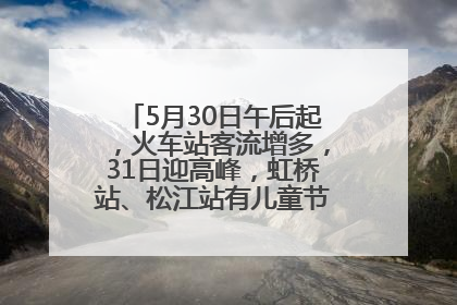 5月30日午后起，火车站客流增多，31日迎高峰，虹桥站、松江站有儿童节和端午亲子活动