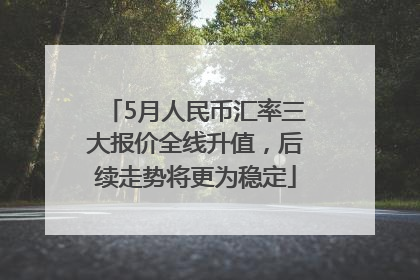 5月人民币汇率三大报价全线升值，后续走势将更为稳定