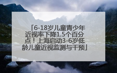 6-18岁儿童青少年近视率下降1.5个百分点！上海启动3-6岁低龄儿童近视监测与干预