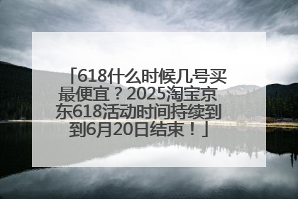 618什么时候几号买最便宜？2025淘宝京东618活动时间持续到到6月20日结束！