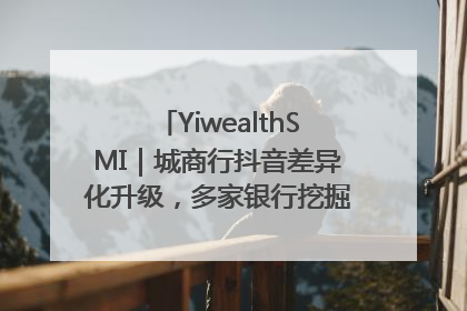 YiwealthSMI｜城商行抖音差异化升级，多家银行挖掘自身特色出圈！